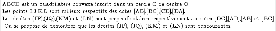 \fbox{\textrm ABCD est un quadrilatere convexe inscrit dans un cercle C de centre O.\\Les points I,J,K,L sont milieux respectifs des cotes [AB],[BC],[CD],[DA].\\Les droites (IP),(JQ),(KM) et (LN) sont perpendiculaires respectivement au cotes [DC],[AD],[AB] et [BC]\\ On se propose de demontrer que les droites (IP), (JQ), (KM) et (LN) sont concourantes.}